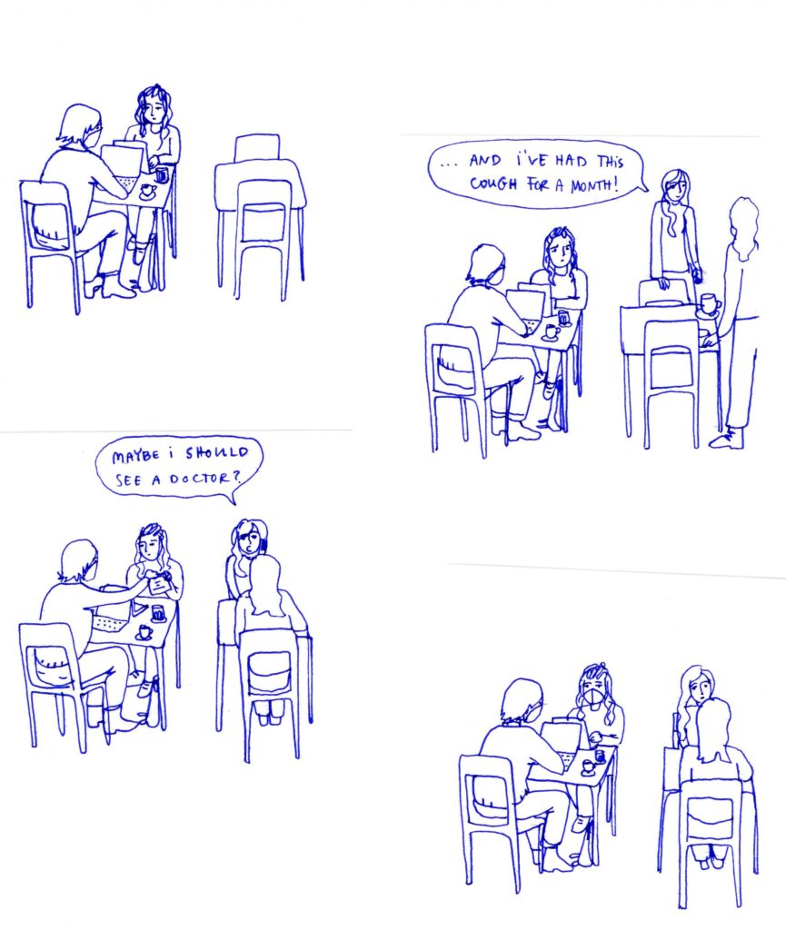 Diary comics with 4 panels, no border. Two women in a cafe are sitting at a table with laptops and 2 coffees, one of them is wearing a face mask. The table next to them is empty. 2 other women approach the second table mid-conversation. One of them is saying: ... and I've had this cough for a month! Then they sit down, and she keeps talking: Maybe I should see a doctor? The masked woman at the first table hands her friend a face mask, who puts it on.