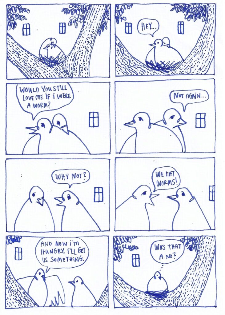 Comics page. Two pigeons cuddling in a nest. The right pigeon says: Hey... Would you still love me if I were a worm? Left pigeon: Not again... Pigeon on right: Why not? Pigeon on the left: We eat worms! And now I'm hungry. I'll get us something. The pigeon left behind is thinking: Was that a no?