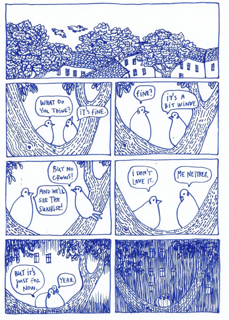 Pigeon comics page. Two pigeons are flying over the buildings and trees, then land on a branch. Pigeon on the left: What do you think? Pigeon on the right: It's fine. Pigeon on the left: Fine? Pigeon on the right: It's a bit windy. But no crows! Pigeon on the left: And we'll see the sunrise! I don't love it. Pigeon on the right: Me neither. Pigeon on the left: But it's just for now. Pigeon on the right: Yeah. The pigeons cuddle, and the rain pours down.