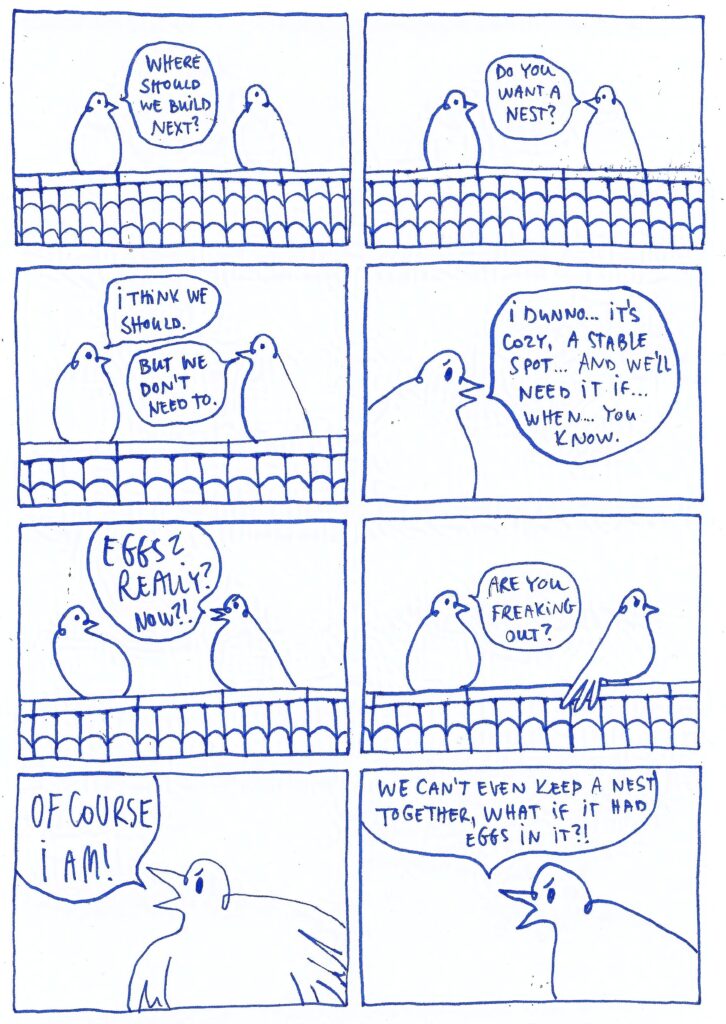 Two pigeons are sitting on the roof. They are talking, then start to argue. Pigeon on the left: Where should we build next? Pigeon on the right: Do you want a nest? Pigeon on the left: I think we should. Pigeon on the right: But we don't need to. Pigeon on the left? I dunno... it's cozy, a stable spot... and we'll need it if... when... you know. Pigeon on the right, shouting: Eggs? Really? Now?! Pigeon on the left: Are you freaking out? Pigeon on the right: Of course I am! We can't even keep a nest together, what if it had eggs in it?!