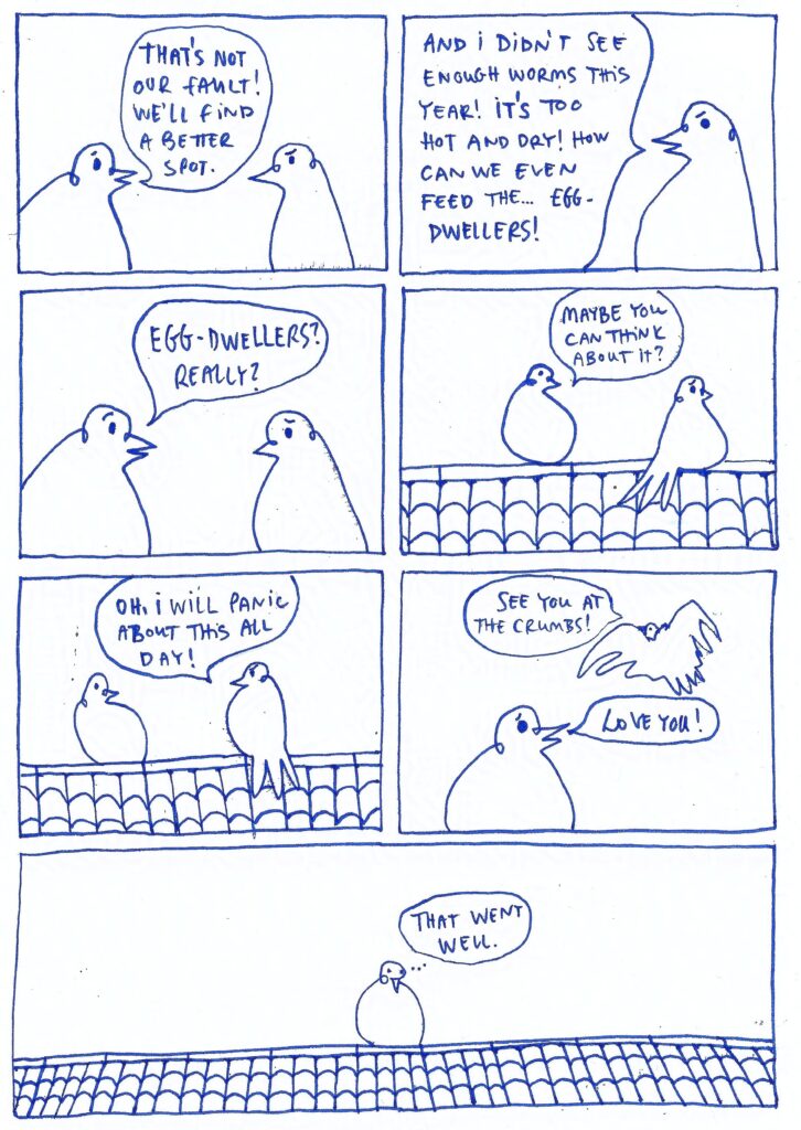 One page of the pigeon comics. Two pigeons argue. Pigeon on the left: That's not our fault! We'll find a better spot. Right pigeon: And I didn't see enough worms this year! It's too hot and dry! How can we even feed the... egg-dwellers! Pigeon on the left: Egg-dwellers? Really? ... Maybe you can think about it? Pigeon on the right: Oh, I will panic about this all day! See you at the crumbs! Pigeon on the left: Love you! That went well.