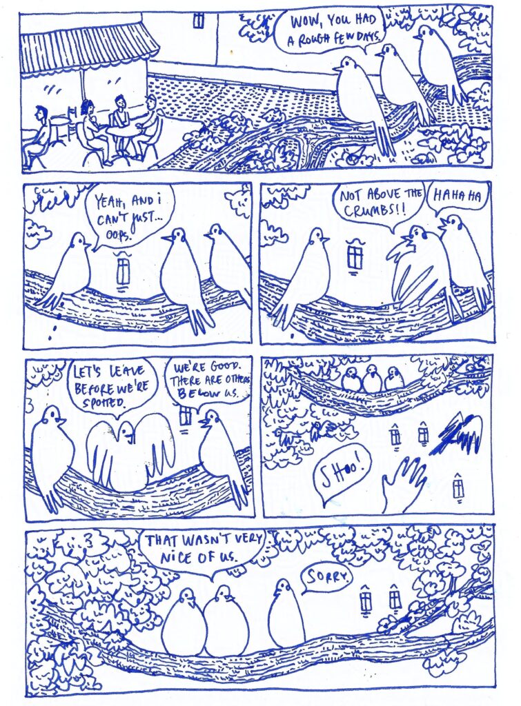 A comic page of 3 pigeons talking. The middle pigeon: Wow, you had a rough few days. Left pigeon (who flew away in the last scene): Yeah, and I can't just... oops. The left pigeon lets out a poop. The other 2 pigeons call out: Not above the crumbs! Hahaha. Middle pigeon: Let's leave before we're spotted. Right pigeon: We're good, there are others below us. Then we see a human hand shooing away the birds. Middle pigeon: What wasn't very nice of us. Pooping pigeon: Sorry.